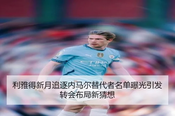 利雅得新月追逐内马尔替代者名单曝光引发转会布局新猜想